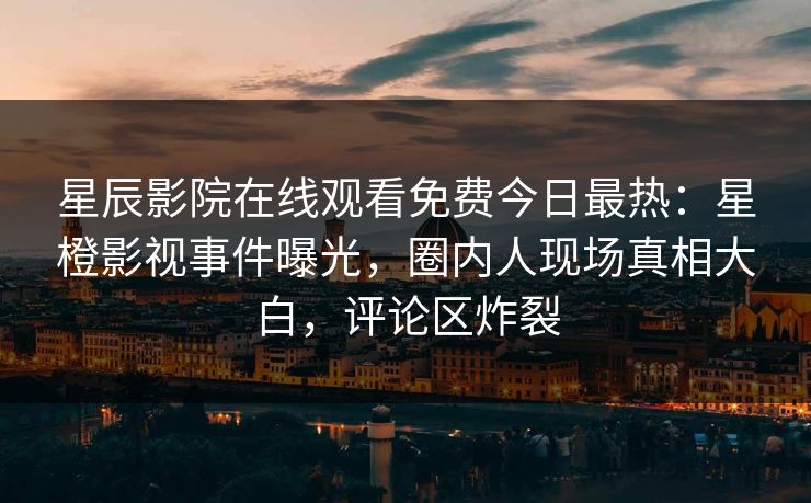 星辰影院在线观看免费今日最热：星橙影视事件曝光，圈内人现场真相大白，评论区炸裂