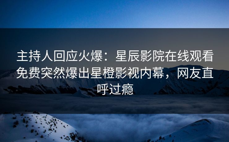 主持人回应火爆：星辰影院在线观看免费突然爆出星橙影视内幕，网友直呼过瘾