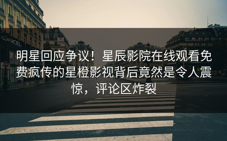 明星回应争议！星辰影院在线观看免费疯传的星橙影视背后竟然是令人震惊，评论区炸裂