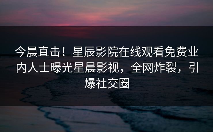 今晨直击！星辰影院在线观看免费业内人士曝光星晨影视，全网炸裂，引爆社交圈