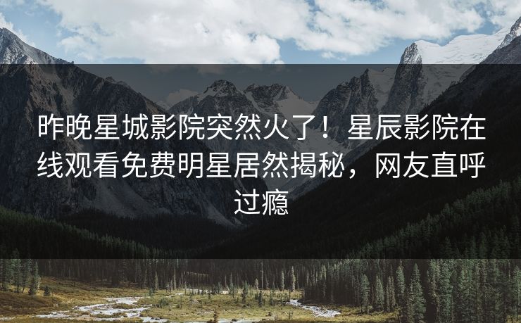 昨晚星城影院突然火了！星辰影院在线观看免费明星居然揭秘，网友直呼过瘾