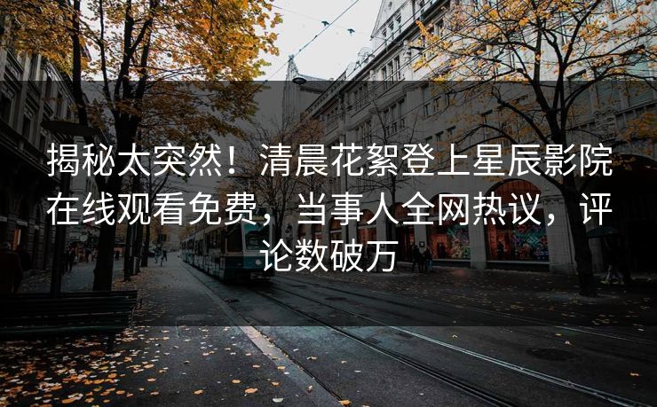 揭秘太突然！清晨花絮登上星辰影院在线观看免费，当事人全网热议，评论数破万