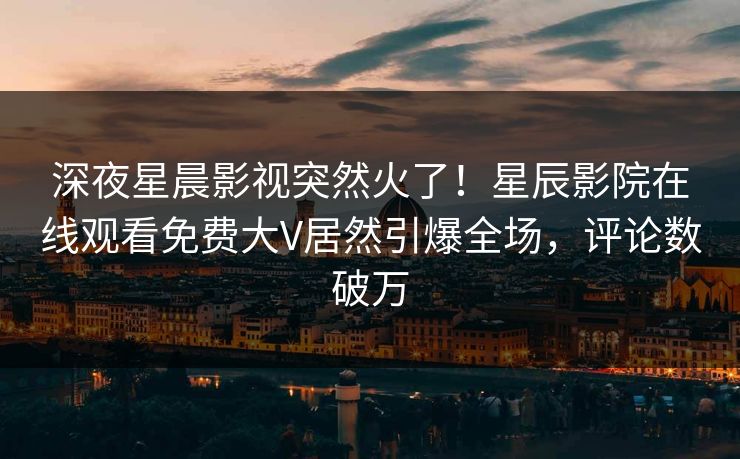 深夜星晨影视突然火了！星辰影院在线观看免费大V居然引爆全场，评论数破万