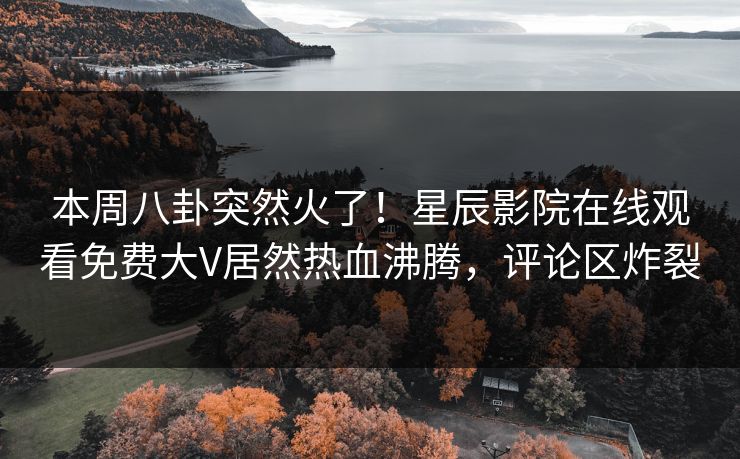 本周八卦突然火了！星辰影院在线观看免费大V居然热血沸腾，评论区炸裂