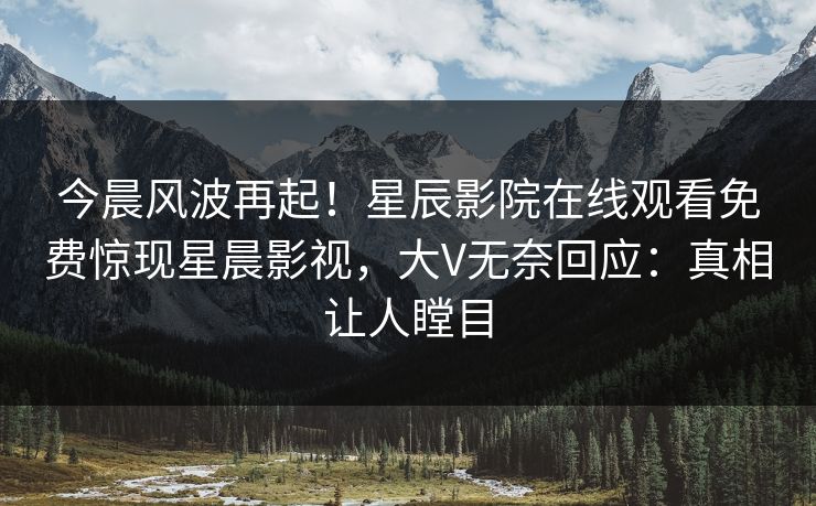 今晨风波再起！星辰影院在线观看免费惊现星晨影视，大V无奈回应：真相让人瞠目