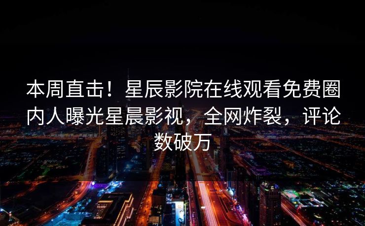 本周直击！星辰影院在线观看免费圈内人曝光星晨影视，全网炸裂，评论数破万