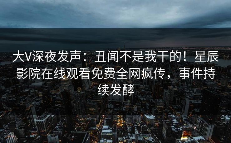 大V深夜发声：丑闻不是我干的！星辰影院在线观看免费全网疯传，事件持续发酵