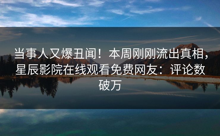 当事人又爆丑闻！本周刚刚流出真相，星辰影院在线观看免费网友：评论数破万