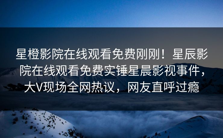 星橙影院在线观看免费刚刚！星辰影院在线观看免费实锤星晨影视事件，大V现场全网热议，网友直呼过瘾