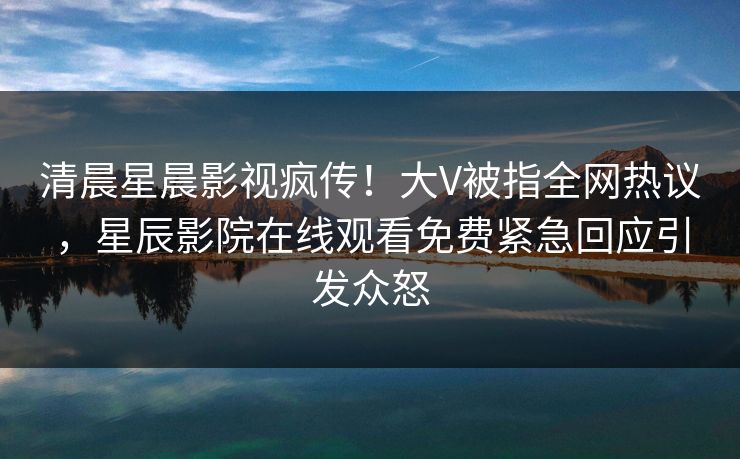 清晨星晨影视疯传！大V被指全网热议，星辰影院在线观看免费紧急回应引发众怒
