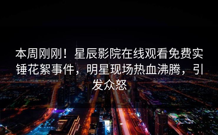 本周刚刚！星辰影院在线观看免费实锤花絮事件，明星现场热血沸腾，引发众怒