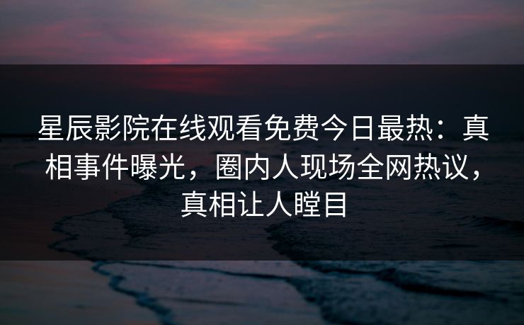 星辰影院在线观看免费今日最热：真相事件曝光，圈内人现场全网热议，真相让人瞠目