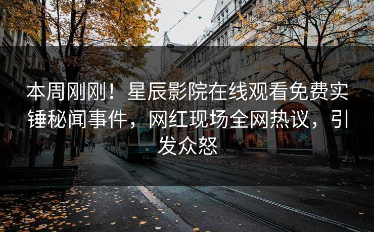本周刚刚！星辰影院在线观看免费实锤秘闻事件，网红现场全网热议，引发众怒