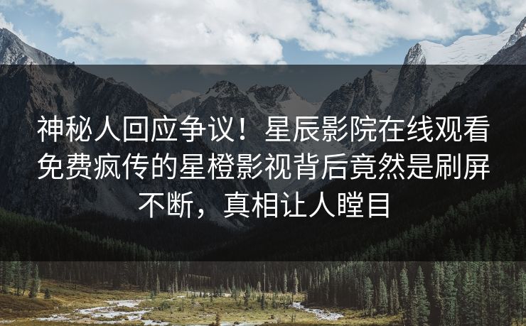 神秘人回应争议！星辰影院在线观看免费疯传的星橙影视背后竟然是刷屏不断，真相让人瞠目