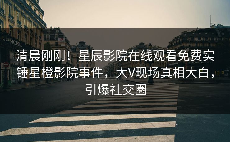 清晨刚刚！星辰影院在线观看免费实锤星橙影院事件，大V现场真相大白，引爆社交圈