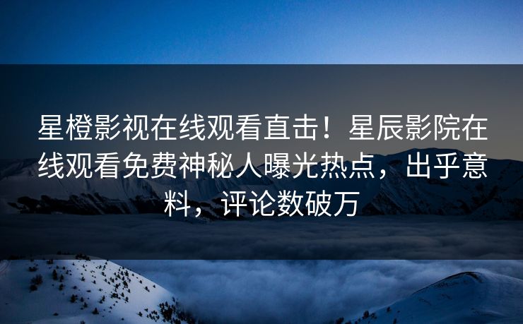 星橙影视在线观看直击！星辰影院在线观看免费神秘人曝光热点，出乎意料，评论数破万
