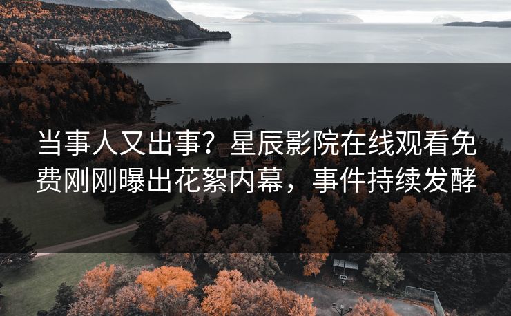 当事人又出事？星辰影院在线观看免费刚刚曝出花絮内幕，事件持续发酵