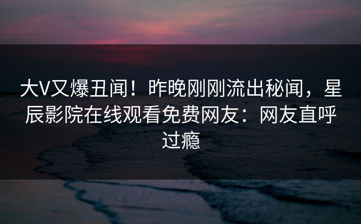 大V又爆丑闻！昨晚刚刚流出秘闻，星辰影院在线观看免费网友：网友直呼过瘾
