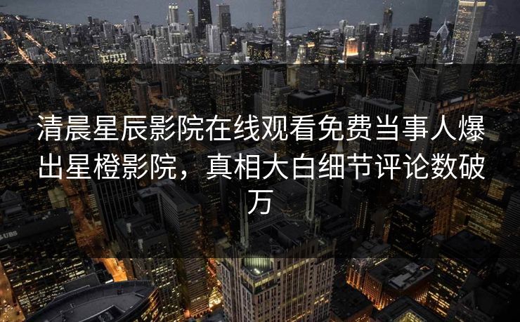 清晨星辰影院在线观看免费当事人爆出星橙影院，真相大白细节评论数破万
