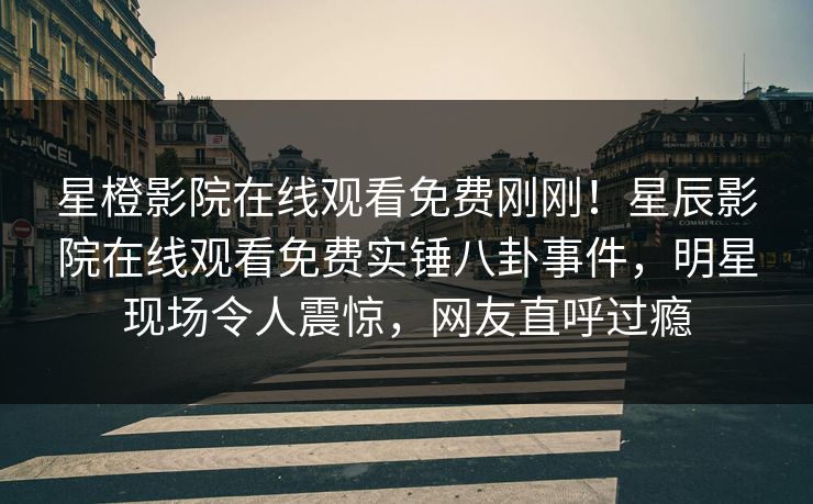 星橙影院在线观看免费刚刚！星辰影院在线观看免费实锤八卦事件，明星现场令人震惊，网友直呼过瘾