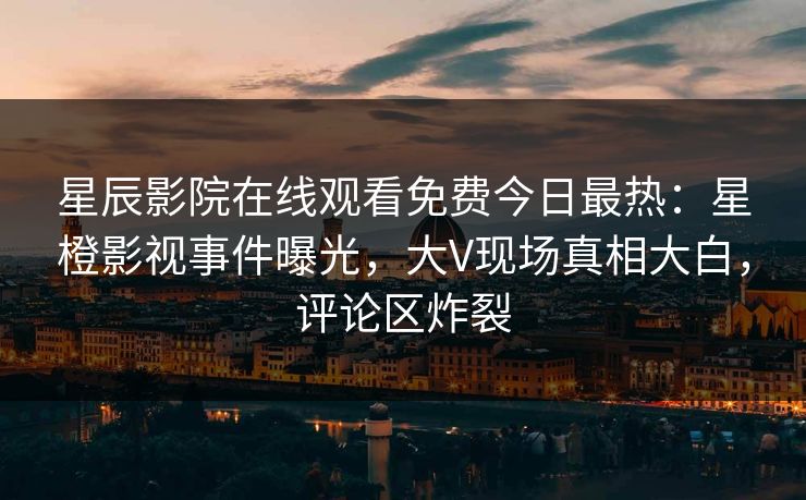 星辰影院在线观看免费今日最热：星橙影视事件曝光，大V现场真相大白，评论区炸裂