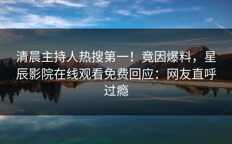 清晨主持人热搜第一！竟因爆料，星辰影院在线观看免费回应：网友直呼过瘾