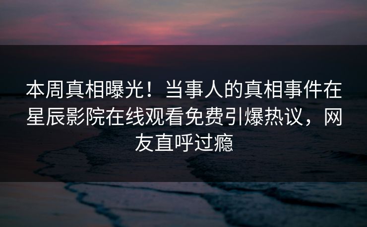 本周真相曝光！当事人的真相事件在星辰影院在线观看免费引爆热议，网友直呼过瘾