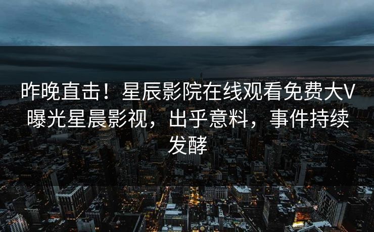 昨晚直击！星辰影院在线观看免费大V曝光星晨影视，出乎意料，事件持续发酵