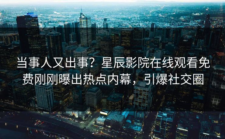 当事人又出事？星辰影院在线观看免费刚刚曝出热点内幕，引爆社交圈