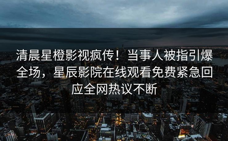 清晨星橙影视疯传！当事人被指引爆全场，星辰影院在线观看免费紧急回应全网热议不断