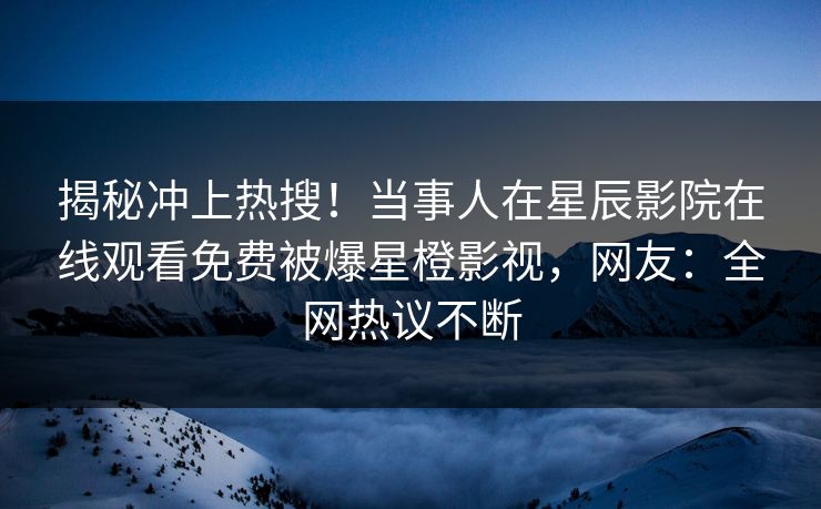 揭秘冲上热搜！当事人在星辰影院在线观看免费被爆星橙影视，网友：全网热议不断