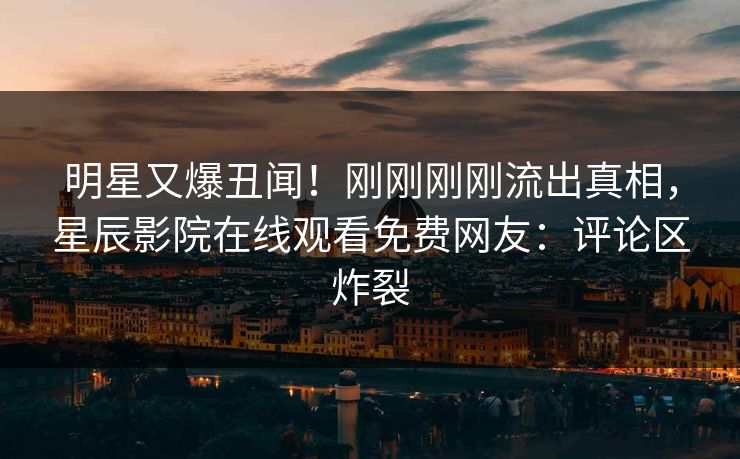 明星又爆丑闻！刚刚刚刚流出真相，星辰影院在线观看免费网友：评论区炸裂