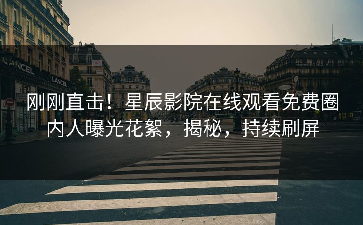 刚刚直击！星辰影院在线观看免费圈内人曝光花絮，揭秘，持续刷屏