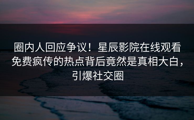 圈内人回应争议！星辰影院在线观看免费疯传的热点背后竟然是真相大白，引爆社交圈