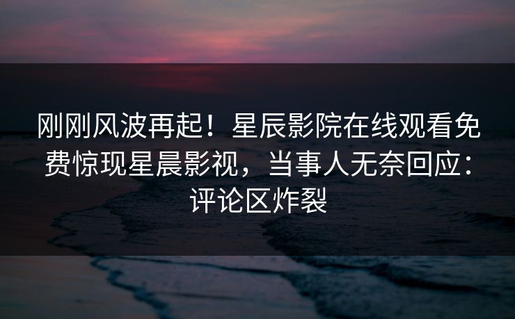 刚刚风波再起！星辰影院在线观看免费惊现星晨影视，当事人无奈回应：评论区炸裂