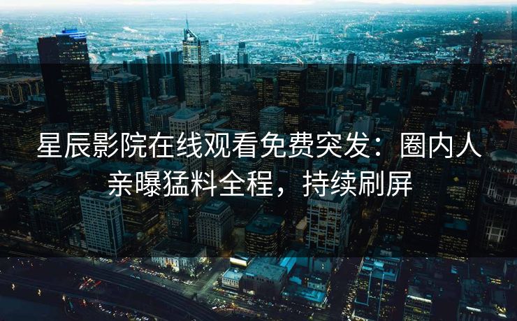 星辰影院在线观看免费突发：圈内人亲曝猛料全程，持续刷屏