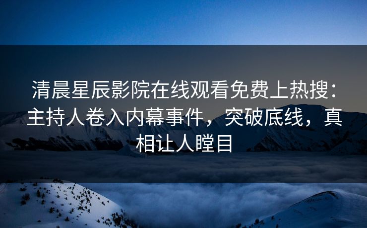 清晨星辰影院在线观看免费上热搜：主持人卷入内幕事件，突破底线，真相让人瞠目