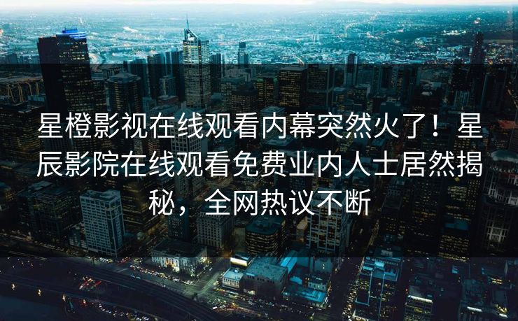 星橙影视在线观看内幕突然火了！星辰影院在线观看免费业内人士居然揭秘，全网热议不断