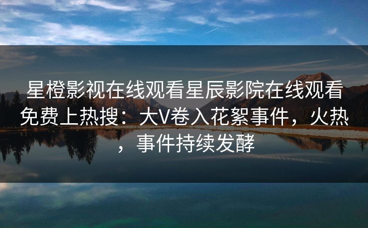 星橙影视在线观看星辰影院在线观看免费上热搜：大V卷入花絮事件，火热，事件持续发酵