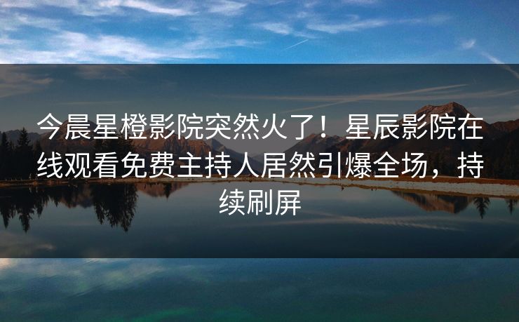 今晨星橙影院突然火了！星辰影院在线观看免费主持人居然引爆全场，持续刷屏