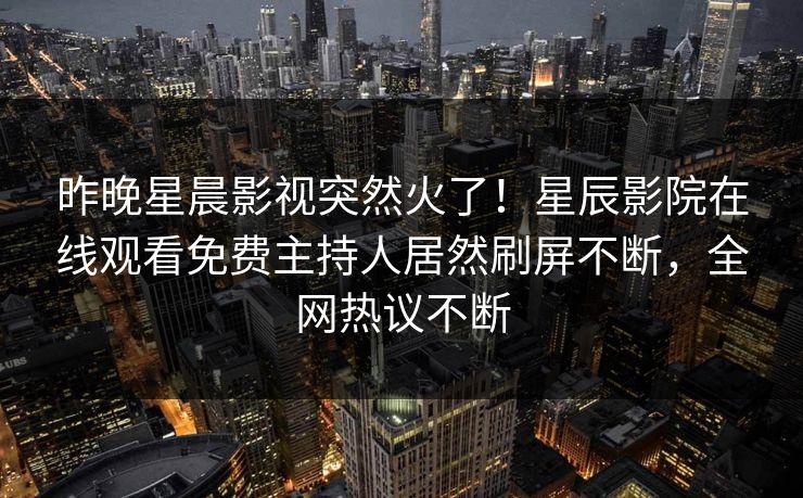 昨晚星晨影视突然火了！星辰影院在线观看免费主持人居然刷屏不断，全网热议不断