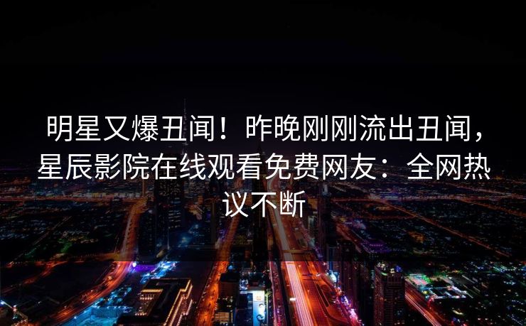 明星又爆丑闻！昨晚刚刚流出丑闻，星辰影院在线观看免费网友：全网热议不断