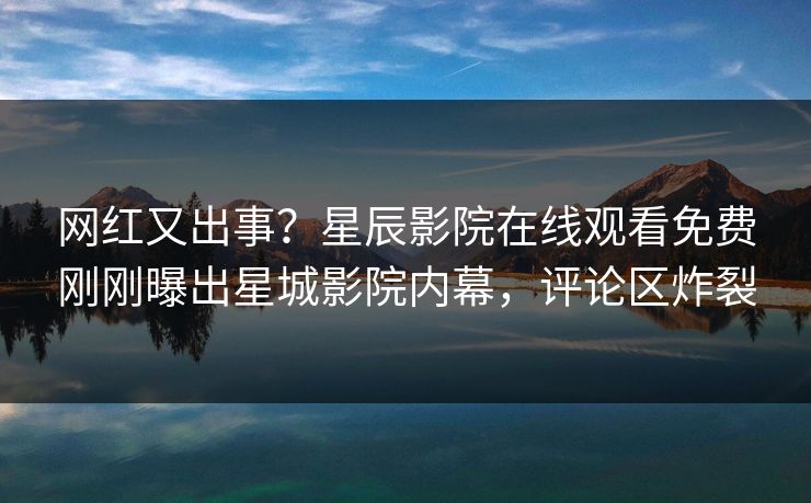 网红又出事？星辰影院在线观看免费刚刚曝出星城影院内幕，评论区炸裂