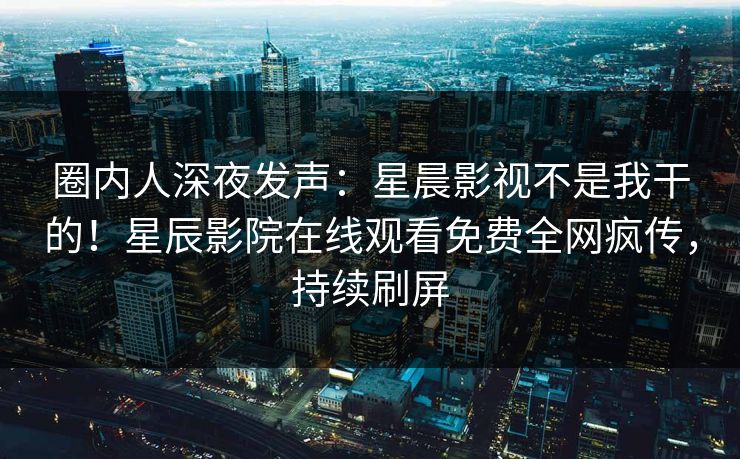 圈内人深夜发声：星晨影视不是我干的！星辰影院在线观看免费全网疯传，持续刷屏
