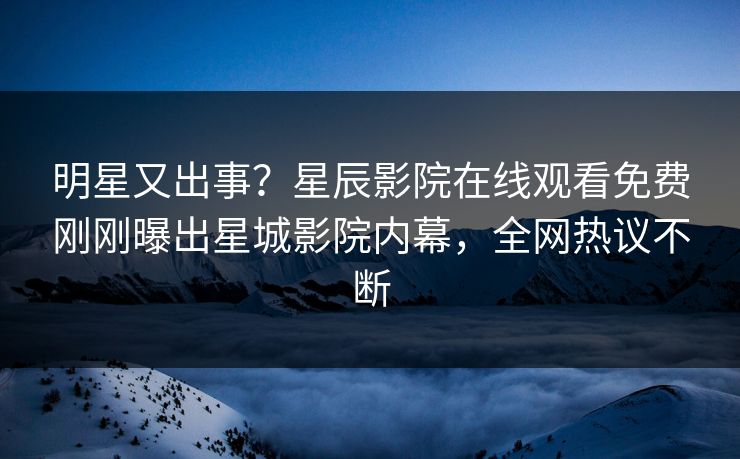 明星又出事？星辰影院在线观看免费刚刚曝出星城影院内幕，全网热议不断