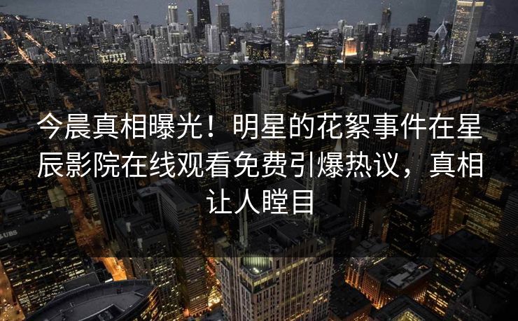 今晨真相曝光！明星的花絮事件在星辰影院在线观看免费引爆热议，真相让人瞠目