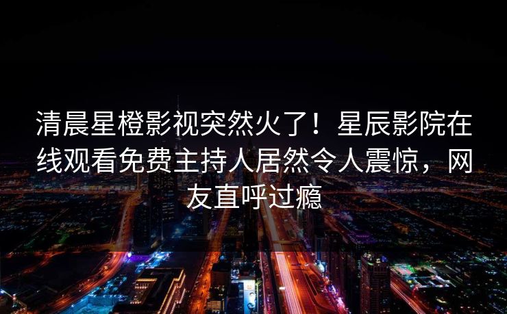 清晨星橙影视突然火了！星辰影院在线观看免费主持人居然令人震惊，网友直呼过瘾