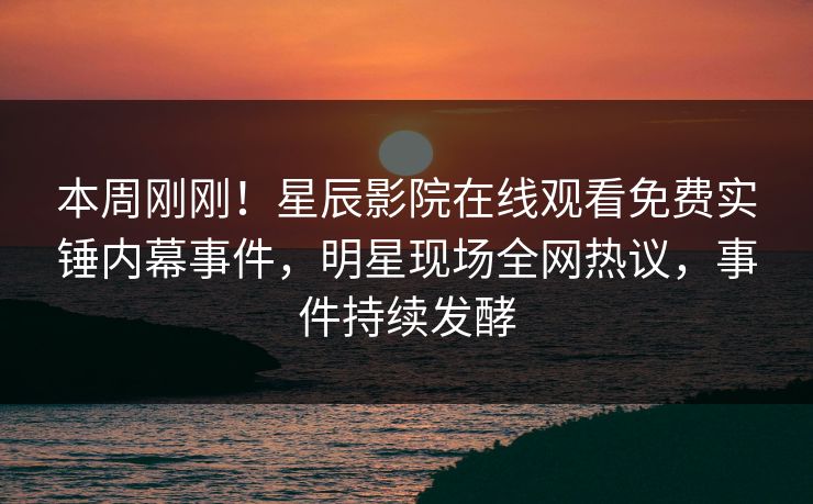 本周刚刚！星辰影院在线观看免费实锤内幕事件，明星现场全网热议，事件持续发酵
