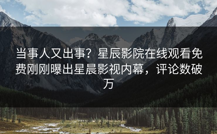 当事人又出事？星辰影院在线观看免费刚刚曝出星晨影视内幕，评论数破万