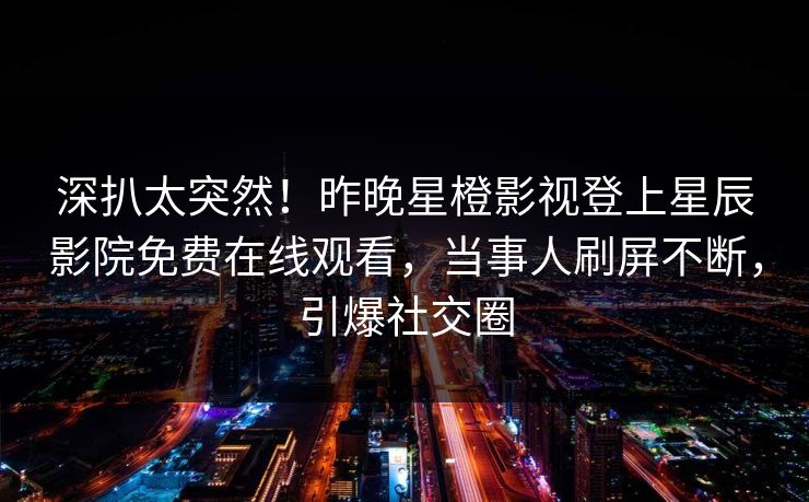 深扒太突然！昨晚星橙影视登上星辰影院免费在线观看，当事人刷屏不断，引爆社交圈